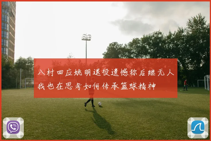 八村回应姚明退役遗憾称后继无人我也在思考如何传承篮球精神