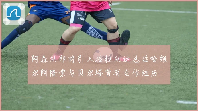 阿森纳即将引入格拉纳达总监哈维尔阿隆索与贝尔塔曾有合作经历