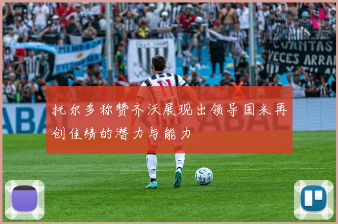托尔多称赞齐沃展现出领导国米再创佳绩的潜力与能力