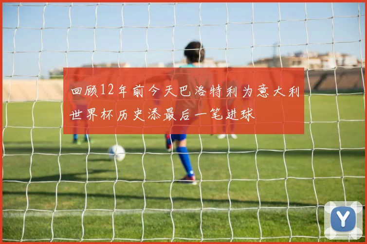 回顾12年前今天巴洛特利为意大利世界杯历史添最后一笔进球