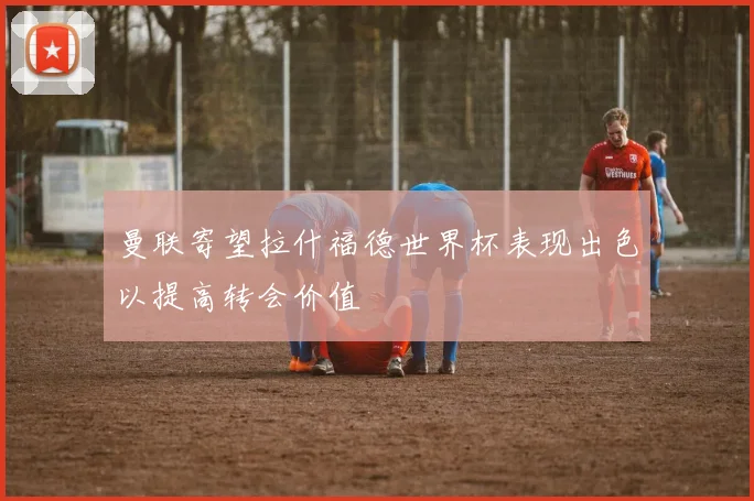 曼联寄望拉什福德世界杯表现出色以提高转会价值
