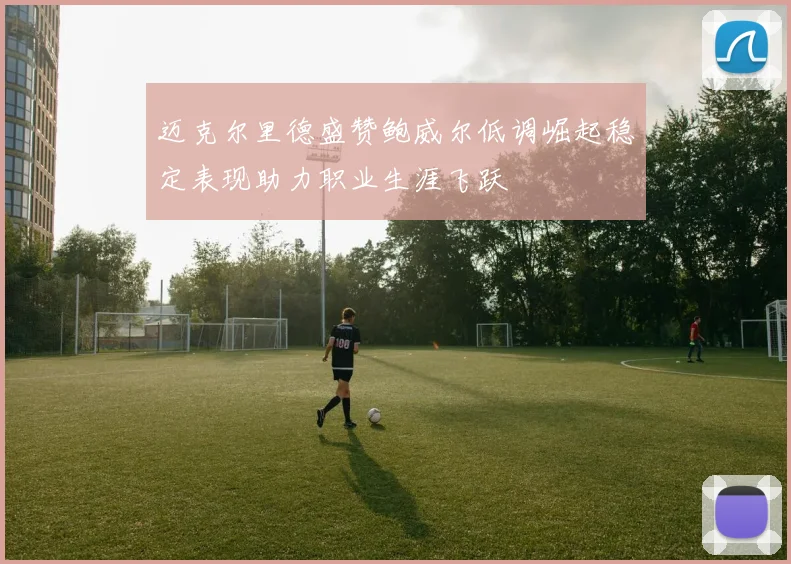 迈克尔里德盛赞鲍威尔低调崛起稳定表现助力职业生涯飞跃