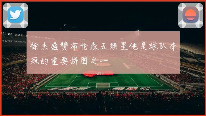徐杰盛赞布伦森五颗星他是球队夺冠的重要拼图之一