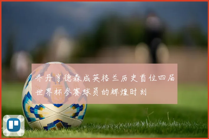 乔丹亨德森成英格兰历史首位四届世界杯参赛球员的辉煌时刻