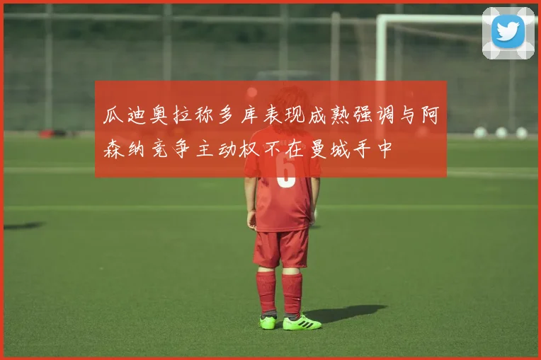瓜迪奥拉称多库表现成熟强调与阿森纳竞争主动权不在曼城手中