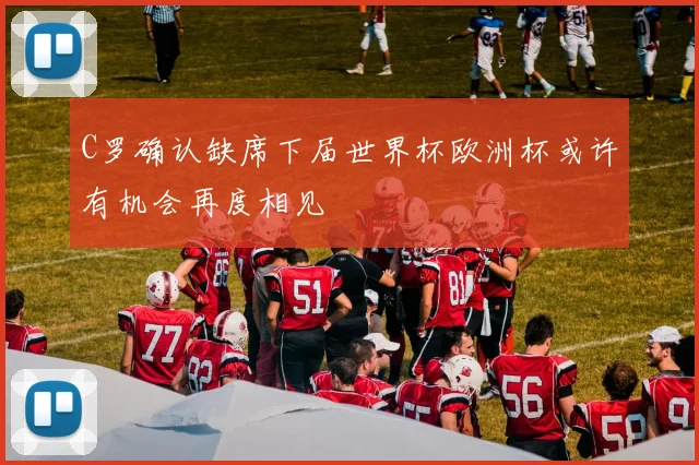 C罗确认缺席下届世界杯欧洲杯或许有机会再度相见