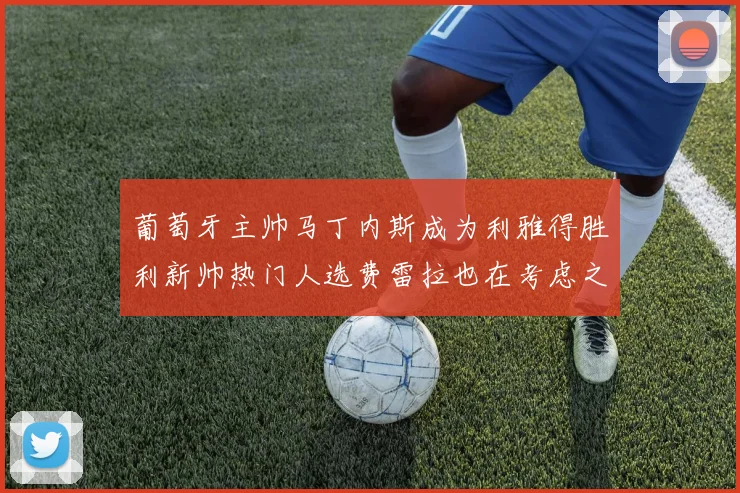 葡萄牙主帅马丁内斯成为利雅得胜利新帅热门人选费雷拉也在考虑之中