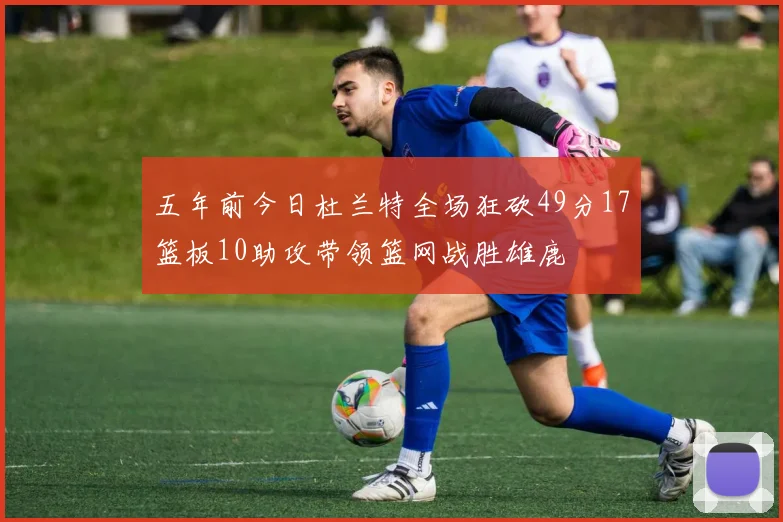 五年前今日杜兰特全场狂砍49分17篮板10助攻带领篮网战胜雄鹿