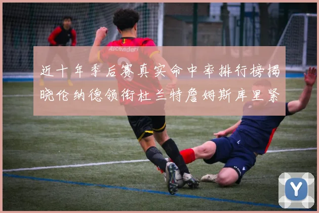 近十年季后赛真实命中率排行榜揭晓伦纳德领衔杜兰特詹姆斯库里紧随其后