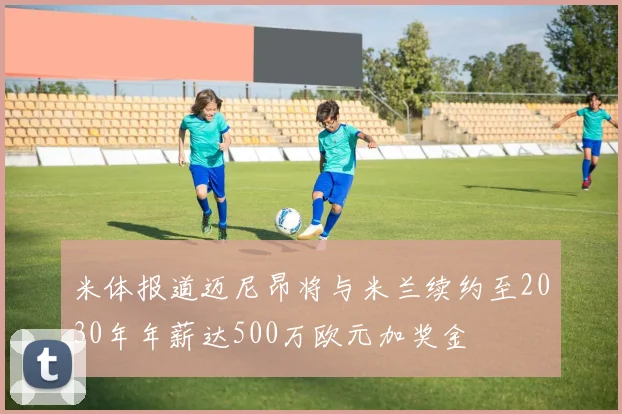 米体报道迈尼昂将与米兰续约至2030年年薪达500万欧元加奖金