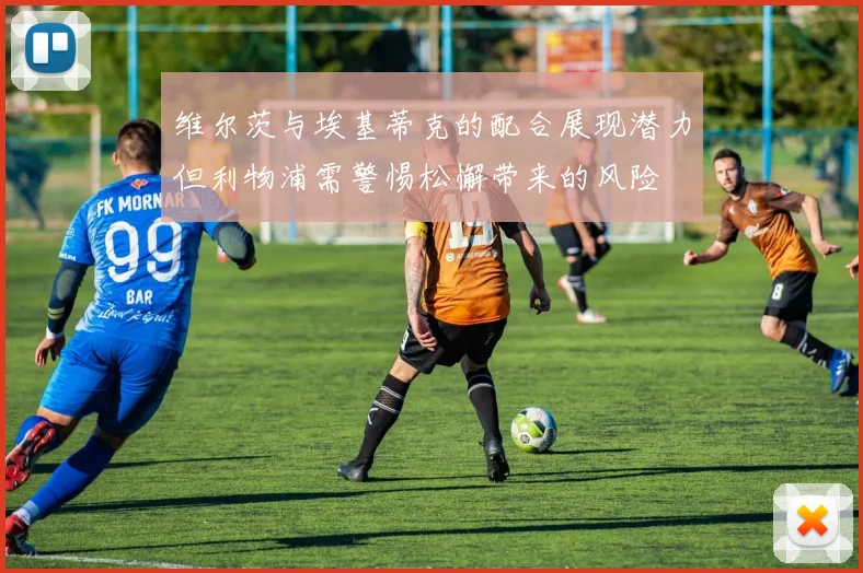 维尔茨与埃基蒂克的配合展现潜力但利物浦需警惕松懈带来的风险