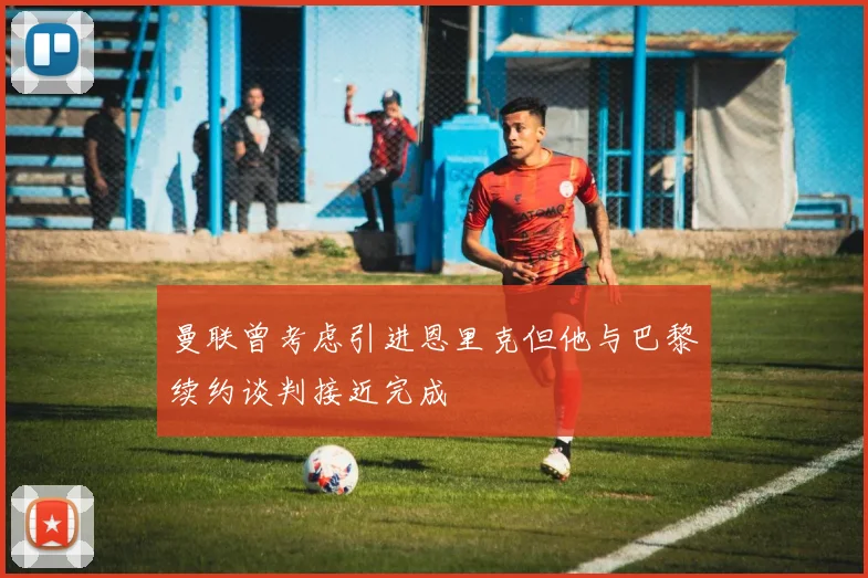 曼联曾考虑引进恩里克但他与巴黎续约谈判接近完成
