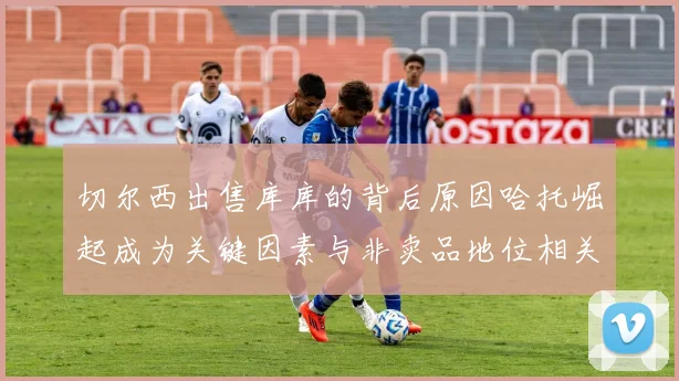 切尔西出售库库的背后原因哈托崛起成为关键因素与非卖品地位相关
