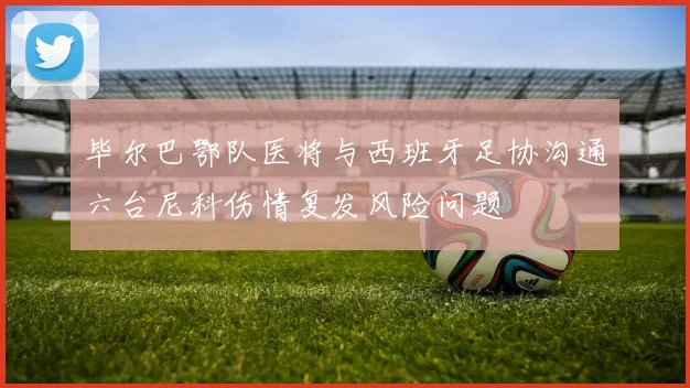 毕尔巴鄂队医将与西班牙足协沟通六台尼科伤情复发风险问题