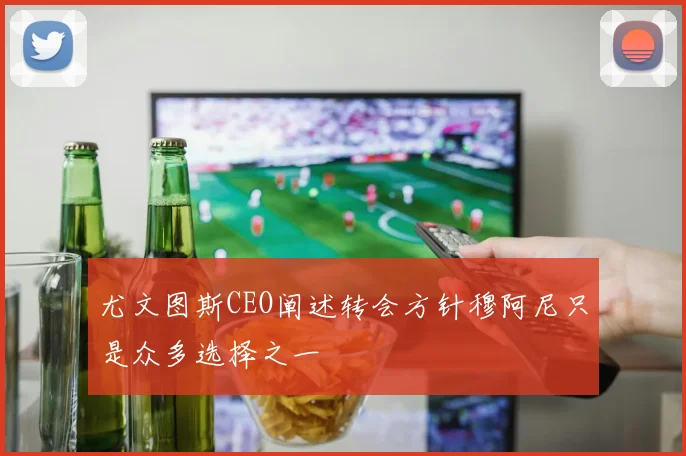 尤文图斯CEO阐述转会方针穆阿尼只是众多选择之一