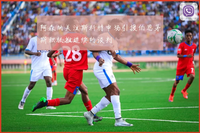 阿森纳关注斯科特中场引援伯恩茅斯积极推进续约谈判