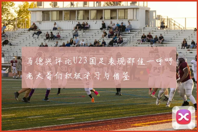 马德兴评论U23国足表现邵佳一呼吁老大哥们积极学习与借鉴