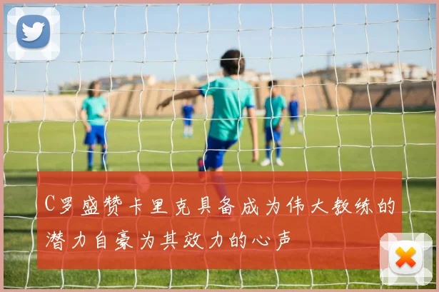 C罗盛赞卡里克具备成为伟大教练的潜力自豪为其效力的心声