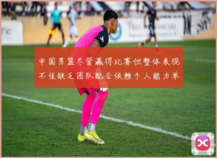 中国男篮尽管赢得比赛但整体表现不佳缺乏团队配合依赖个人能力单打成效有限