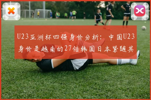 U23亚洲杯四强身价分析：中国U23身价是越南的27倍韩国日本紧随其后
