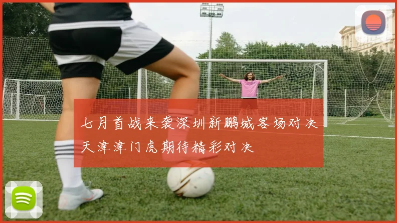 七月首战来袭深圳新鹏城客场对决天津津门虎期待精彩对决